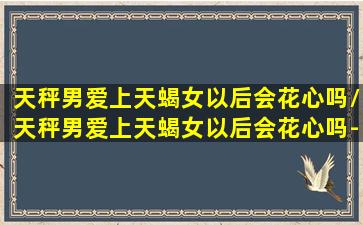 天秤男爱上天蝎女以后会花心吗/天秤男爱上天蝎女以后会花心吗-我的网站