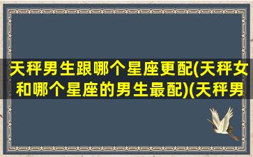 天秤男生跟哪个星座更配(天秤女和哪个星座的男生最配)(天秤男和哪个星座女最般配)