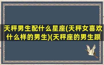 天秤男生配什么星座(天秤女喜欢什么样的男生)(天秤座的男生跟什么星座的女生搭配)