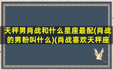 天秤男肖战和什么星座最配(肖战的男粉叫什么)(肖战喜欢天秤座的女生吗)