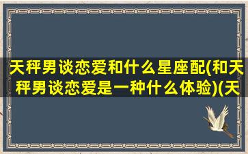 天秤男谈恋爱和什么星座配(和天秤男谈恋爱是一种什么体验)(天秤男和谁最搭)