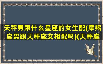 天秤男跟什么星座的女生配(摩羯座男跟天秤座女相配吗)(天秤座男生和摩羯女生配吗)