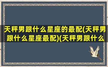 天秤男跟什么星座的最配(天秤男跟什么星座最配)(天秤男跟什么星座配对)