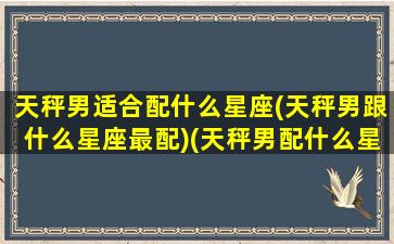 天秤男适合配什么星座(天秤男跟什么星座最配)(天秤男配什么星座最好的)