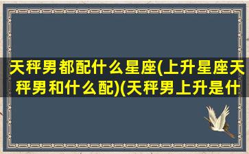 天秤男都配什么星座(上升星座天秤男和什么配)(天秤男上升是什么星座)