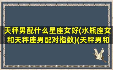 天秤男配什么星座女好(水瓶座女和天秤座男配对指数)(天秤男和水瓶女的匹配度)