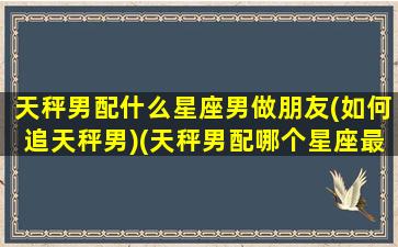 天秤男配什么星座男做朋友(如何追天秤男)(天秤男配哪个星座最合适)