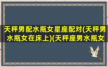 天秤男配水瓶女星座配对(天秤男水瓶女在床上)(天秤座男水瓶女配对指数)