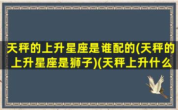 天秤的上升星座是谁配的(天秤的上升星座是狮子)(天秤上升什么星座)