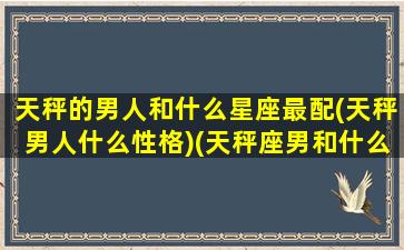 天秤的男人和什么星座最配(天秤男人什么性格)(天秤座男和什么星座最配做夫妻)