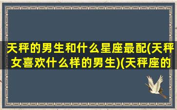 天秤的男生和什么星座最配(天秤女喜欢什么样的男生)(天秤座的男生和什么座的女生最配)