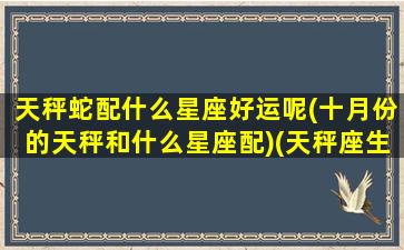 天秤蛇配什么星座好运呢(十月份的天秤和什么星座配)(天秤座生肖蛇女)