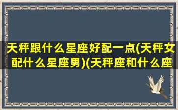 天秤跟什么星座好配一点(天秤女配什么星座男)(天秤座和什么座的女生最配)