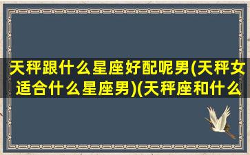 天秤跟什么星座好配呢男(天秤女适合什么星座男)(天秤座和什么星座男最合适)