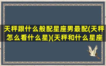 天秤跟什么般配星座男最配(天秤怎么看什么星)(天秤和什么星座男最配)