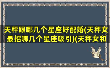 天秤跟哪几个星座好配婚(天秤女最招哪几个星座吸引)(天秤女和什么星座相匹配)