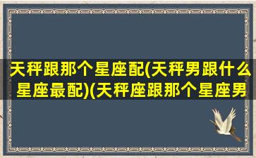 天秤跟那个星座配(天秤男跟什么星座最配)(天秤座跟那个星座男生最有缘分)