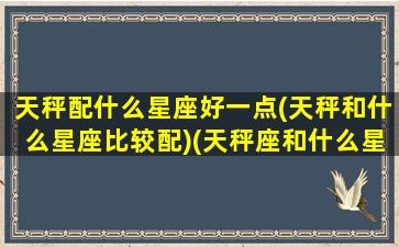 天秤配什么星座好一点(天秤和什么星座比较配)(天秤座和什么星座搭配会有好运气)