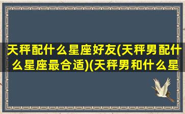 天秤配什么星座好友(天秤男配什么星座最合适)(天秤男和什么星座最配做夫妻)