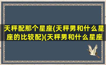 天秤配那个星座(天秤男和什么星座的比较配)(天秤男和什么星座的男生最配)