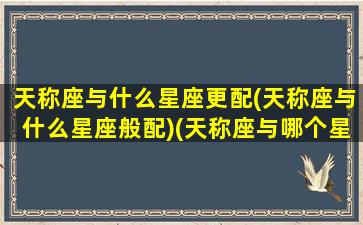 天称座与什么星座更配(天称座与什么星座般配)(天称座与哪个星座匹配)