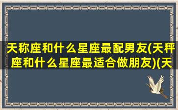 天称座和什么星座最配男友(天秤座和什么星座最适合做朋友)(天秤座和什么星座最配男生)