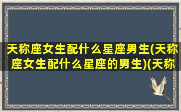 天称座女生配什么星座男生(天称座女生配什么星座的男生)(天称座女和什么最配)