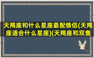 天羯座和什么星座最配情侣(天羯座适合什么星座)(天羯座和双鱼座配吗)