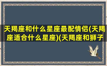 天羯座和什么星座最配情侣(天羯座适合什么星座)(天羯座和狮子座配吗)