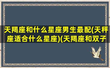 天羯座和什么星座男生最配(天秤座适合什么星座)(天羯座和双子座配吗)