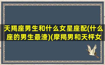 天羯座男生和什么女星座配(什么座的男生最渣)(摩羯男和天枰女配对指数)