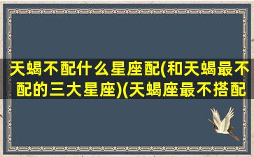 天蝎不配什么星座配(和天蝎最不配的三大星座)(天蝎座最不搭配的星座)