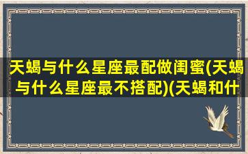 天蝎与什么星座最配做闺蜜(天蝎与什么星座最不搭配)(天蝎和什么星座最适合做闺蜜)