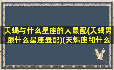 天蝎与什么星座的人最配(天蝎男跟什么星座最配)(天蝎座和什么星座的男生最配)