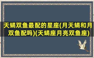 天蝎双鱼最配的星座(月天蝎和月双鱼配吗)(天蝎座月亮双鱼座)