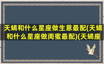 天蝎和什么星座做生意最配(天蝎和什么星座做闺蜜最配)(天蝎座和什么星座最适合当闺蜜)