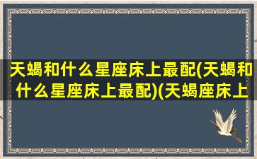 天蝎和什么星座床上最配(天蝎和什么星座床上最配)(天蝎座床上绝配)