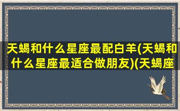 天蝎和什么星座最配白羊(天蝎和什么星座最适合做朋友)(天蝎座最佳配对白羊)