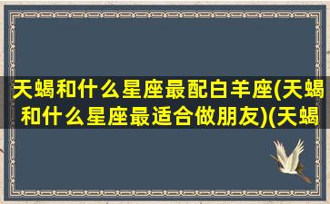 天蝎和什么星座最配白羊座(天蝎和什么星座最适合做朋友)(天蝎座和白羊星座最配吗)