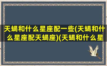 天蝎和什么星座配一些(天蝎和什么星座配天蝎座)(天蝎和什么星座搭配)