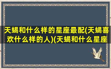 天蝎和什么样的星座最配(天蝎喜欢什么样的人)(天蝎和什么星座最配对)