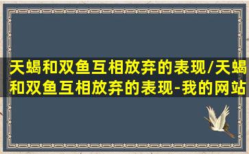 天蝎和双鱼互相放弃的表现/天蝎和双鱼互相放弃的表现-我的网站(天蝎和双鱼相处久了会怎样)