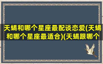 天蝎和哪个星座最配谈恋爱(天蝎和哪个星座最适合)(天蝎跟哪个星座最合适)