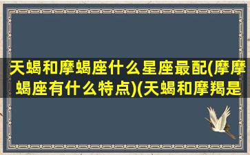 天蝎和摩蝎座什么星座最配(摩摩蝎座有什么特点)(天蝎和摩羯是什么星座)