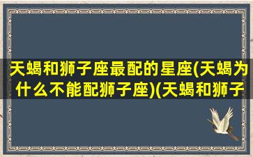 天蝎和狮子座最配的星座(天蝎为什么不能配狮子座)(天蝎和狮子座匹配程度是多少)