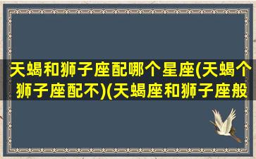 天蝎和狮子座配哪个星座(天蝎个狮子座配不)(天蝎座和狮子座般不般配)