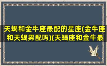 天蝎和金牛座最配的星座(金牛座和天蝎男配吗)(天蝎座和金牛最配对)