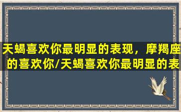 天蝎喜欢你最明显的表现，摩羯座的喜欢你/天蝎喜欢你最明显的表现，摩羯座的喜欢你-我的网站