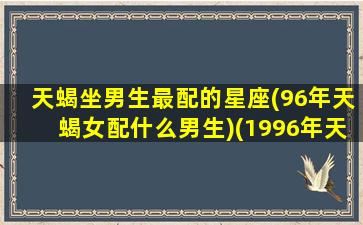 天蝎坐男生最配的星座(96年天蝎女配什么男生)(1996年天蝎女什么时候找到对象)