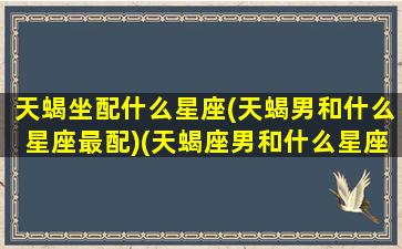 天蝎坐配什么星座(天蝎男和什么星座最配)(天蝎座男和什么星座最配对指数)